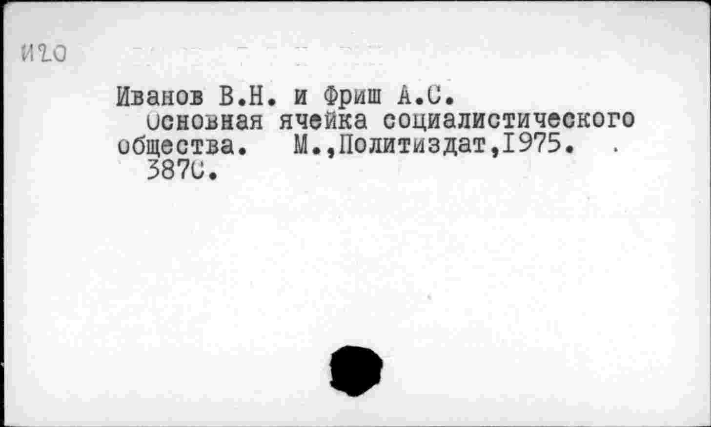 ﻿иго '	7	7 ■ ■
Иванов В.Н. и Фриш А.С.
основная ячейка социалистического общества.	М.,Политиздат,1975.
5870.